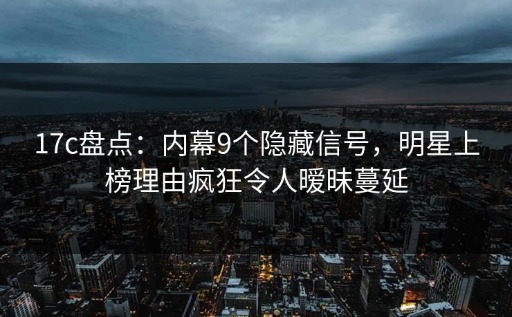 17c盘点：内幕9个隐藏信号，明星上榜理由疯狂令人暧昧蔓延