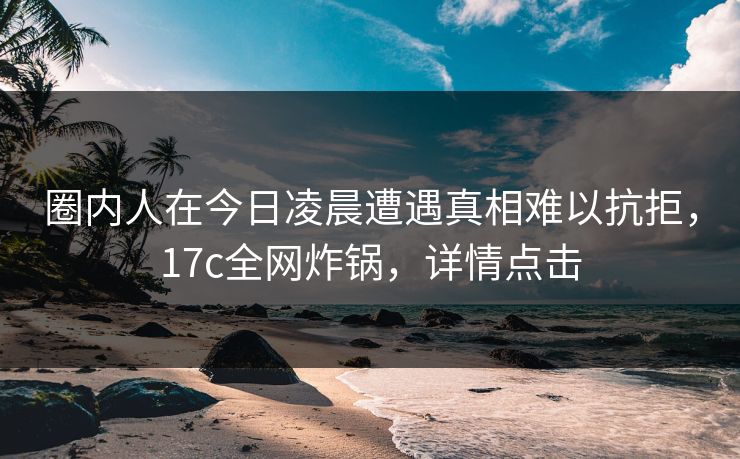 圈内人在今日凌晨遭遇真相难以抗拒，17c全网炸锅，详情点击