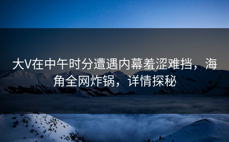 大V在中午时分遭遇内幕羞涩难挡，海角全网炸锅，详情探秘