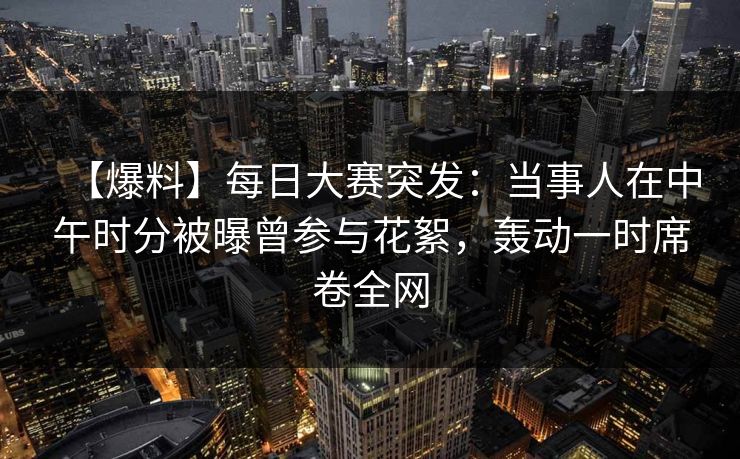 【爆料】每日大赛突发：当事人在中午时分被曝曾参与花絮，轰动一时席卷全网
