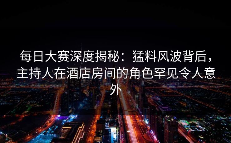 每日大赛深度揭秘：猛料风波背后，主持人在酒店房间的角色罕见令人意外