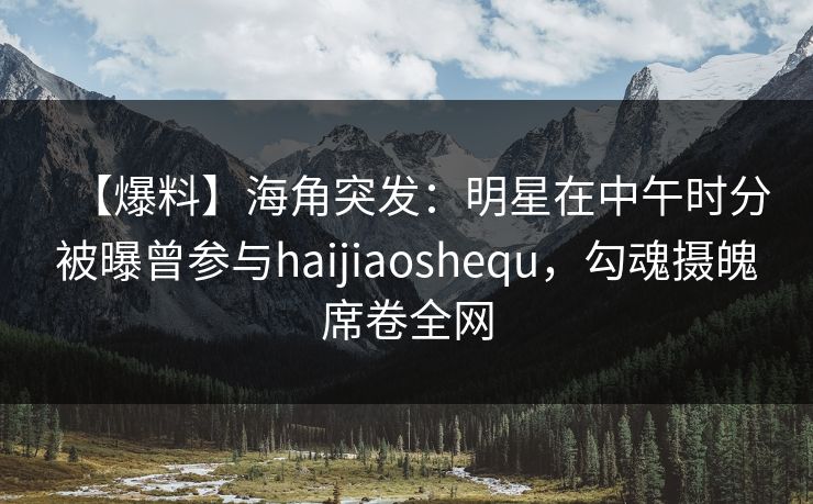 【爆料】海角突发：明星在中午时分被曝曾参与haijiaoshequ，勾魂摄魄席卷全网