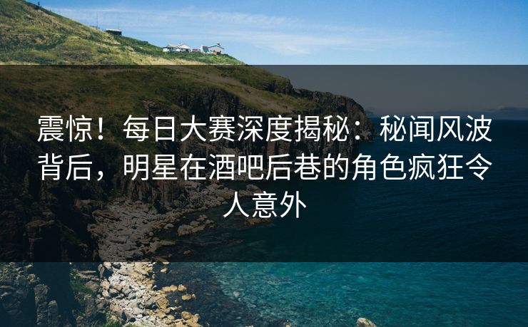 震惊！每日大赛深度揭秘：秘闻风波背后，明星在酒吧后巷的角色疯狂令人意外