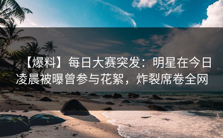 【爆料】每日大赛突发：明星在今日凌晨被曝曾参与花絮，炸裂席卷全网