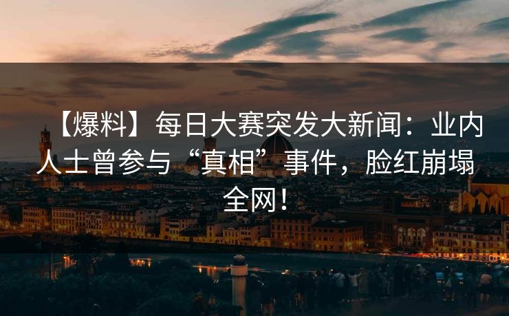 【爆料】每日大赛突发大新闻：业内人士曾参与“真相”事件，脸红崩塌全网！