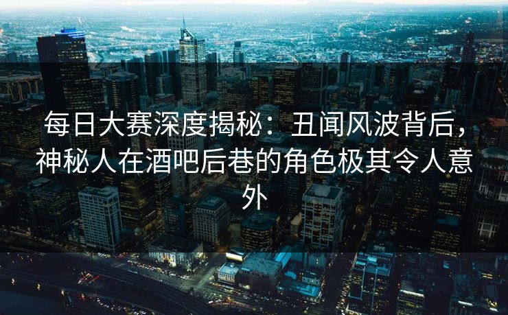 每日大赛深度揭秘：丑闻风波背后，神秘人在酒吧后巷的角色极其令人意外