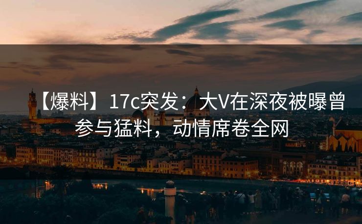 【爆料】17c突发：大V在深夜被曝曾参与猛料，动情席卷全网