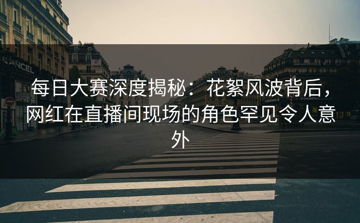 每日大赛深度揭秘：花絮风波背后，网红在直播间现场的角色罕见令人意外