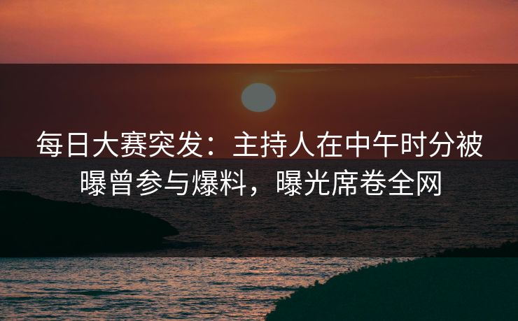 每日大赛突发：主持人在中午时分被曝曾参与爆料，曝光席卷全网