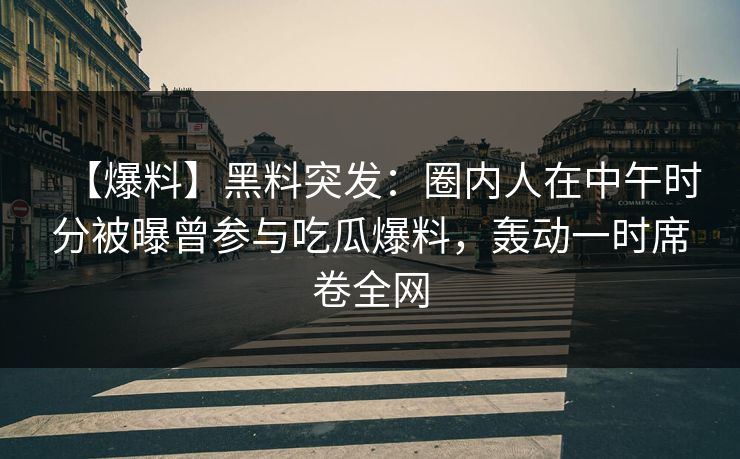 【爆料】黑料突发：圈内人在中午时分被曝曾参与吃瓜爆料，轰动一时席卷全网