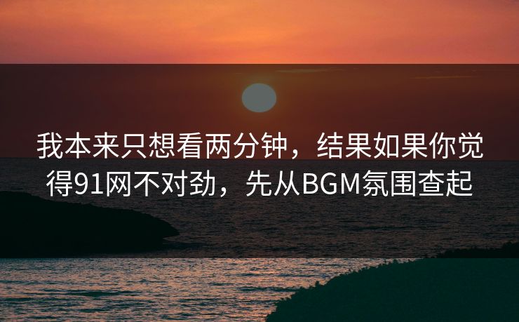 我本来只想看两分钟，结果如果你觉得91网不对劲，先从BGM氛围查起