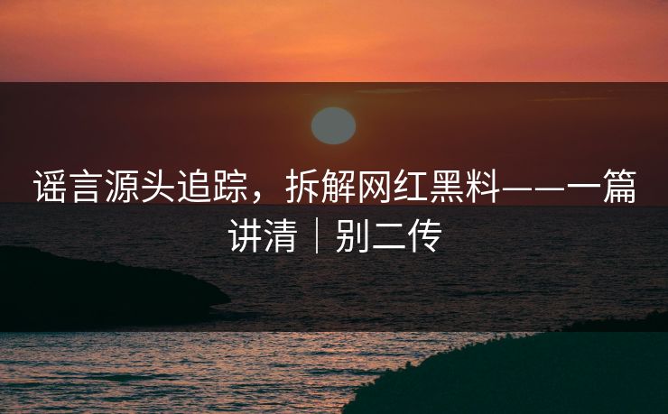 谣言源头追踪，拆解网红黑料——一篇讲清｜别二传