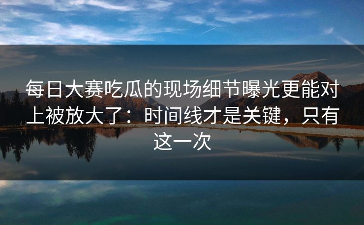 每日大赛吃瓜的现场细节曝光更能对上被放大了：时间线才是关键，只有这一次