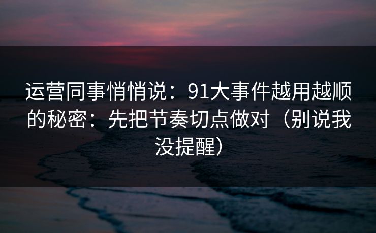 运营同事悄悄说：91大事件越用越顺的秘密：先把节奏切点做对（别说我没提醒）