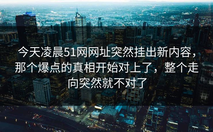 今天凌晨51网网址突然挂出新内容，那个爆点的真相开始对上了，整个走向突然就不对了